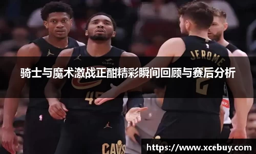 骑士与魔术激战正酣精彩瞬间回顾与赛后分析